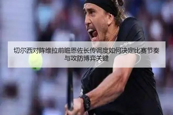 切尔西对阵维拉前瞻恩佐长传调度如何决定比赛节奏与攻防博弈关键