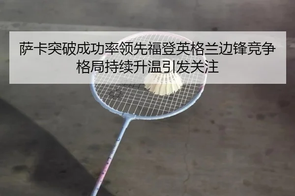 萨卡突破成功率领先福登英格兰边锋竞争格局持续升温引发关注